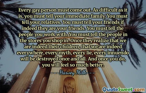 Every gay person must come out. As difficult as it is, you must tell your immediate family. You must tell your relatives. You must tell your friends if indeed they are your friends. You must tell the people you work with. You must tell the people in the stores you shop in. Once they realize that we are indeed their children, that we are indeed everywhere, every myth, every lie, every innuendo will be destroyed once and all. And once you do, you will feel so much better.