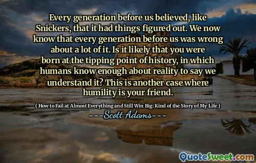 Every generation before us believed, like Snickers, that it had things figured out. We now know that every generation before us was wrong about a lot of it. Is it likely that you were born at the tipping point of history, in which humans know enough about reality to say we understand it? This is another case where humility is your friend.