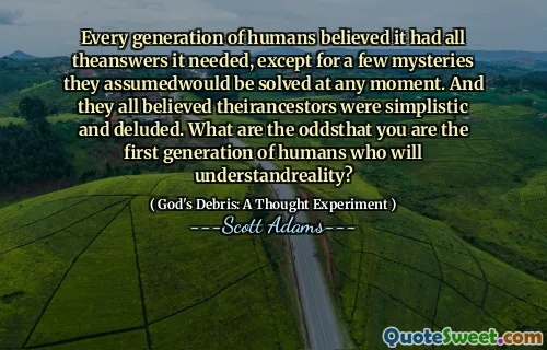 Every generation of humans believed it had all theanswers it needed, except for a few mysteries they assumedwould be solved at any moment. And they all believed theirancestors were simplistic and deluded. What are the oddsthat you are the first generation of humans who will understandreality?