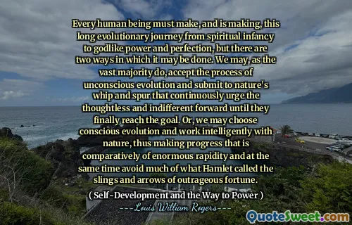 Every human being must make, and is making, this long evolutionary journey from spiritual infancy to godlike power and perfection, but there are two ways in which it may be done. We may, as the vast majority do, accept the process of unconscious evolution and submit to nature's whip and spur that continuously urge the thoughtless and indifferent forward until they finally reach the goal. Or, we may choose conscious evolution and work intelligently with nature, thus making progress that is comparatively of enormous rapidity and at the same time avoid much of what Hamlet called the slings and arrows of outrageous fortune.