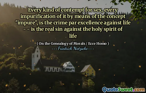 Every kind of contempt for sex, every impurification of it by means of the concept "impure", is the crime par excellence against life - - is the real sin against the holy spirit of life
