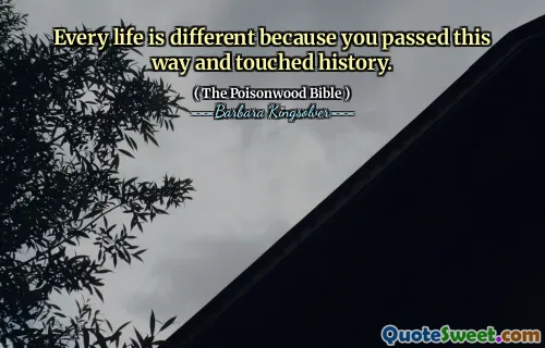 Every life is different because you passed this way and touched history.