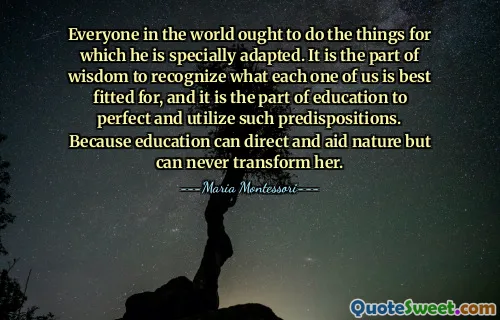 Everyone in the world ought to do the things for which he is specially adapted. It is the part of wisdom to recognize what each one of us is best fitted for, and it is the part of education to perfect and utilize such predispositions. Because education can direct and aid nature but can never transform her.
