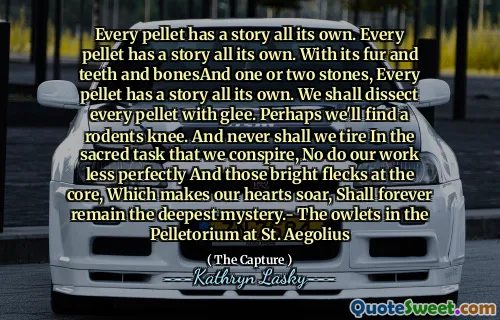 Every pellet has a story all its own. Every pellet has a story all its own. With its fur and teeth and bonesAnd one or two stones, Every pellet has a story all its own. We shall dissect every pellet with glee. Perhaps we'll find a rodents knee. And never shall we tire In the sacred task that we conspire, No do our work less perfectly And those bright flecks at the core, Which makes our hearts soar, Shall forever remain the deepest mystery.- The owlets in the Pelletorium at St. Aegolius