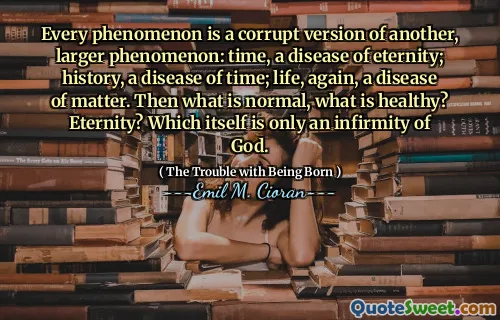 Every phenomenon is a corrupt version of another, larger phenomenon: time, a disease of eternity; history, a disease of time; life, again, a disease of matter. Then what is normal, what is healthy? Eternity? Which itself is only an infirmity of God.