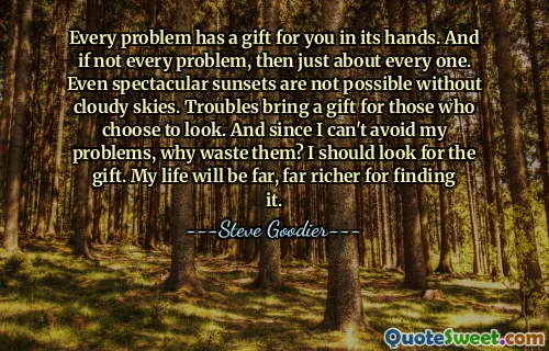 Every problem has a gift for you in its hands. And if not every problem, then just about every one. Even spectacular sunsets are not possible without cloudy skies. Troubles bring a gift for those who choose to look. And since I can't avoid my problems, why waste them? I should look for the gift. My life will be far, far richer for finding it.