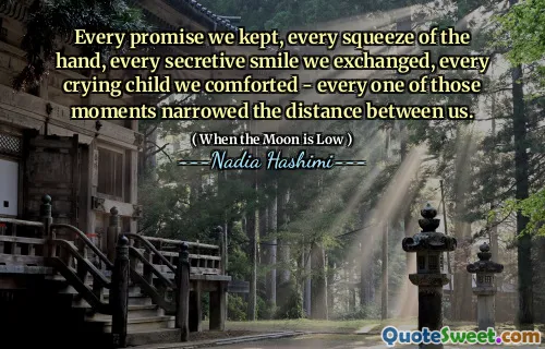 Every promise we kept, every squeeze of the hand, every secretive smile we exchanged, every crying child we comforted - every one of those moments narrowed the distance between us.