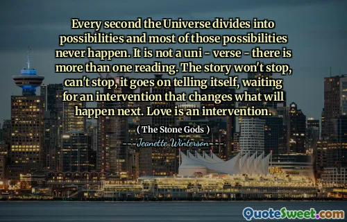 Every second the Universe divides into possibilities and most of those possibilities never happen. It is not a uni - verse - there is more than one reading. The story won't stop, can't stop, it goes on telling itself, waiting for an intervention that changes what will happen next. Love is an intervention.
