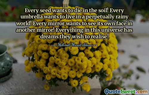 Every seed wants to die in the soil! Every umbrella wants to live in a perpetually rainy world! Every mirror wants to see its own face in another mirror! Everything in this universe has dreams they wish to realise!