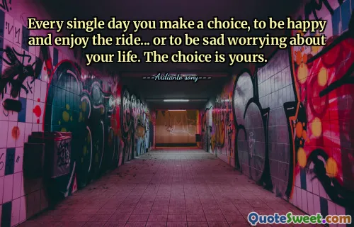 Every single day you make a choice, to be happy and enjoy the ride... or to be sad worrying about your life. The choice is yours.
