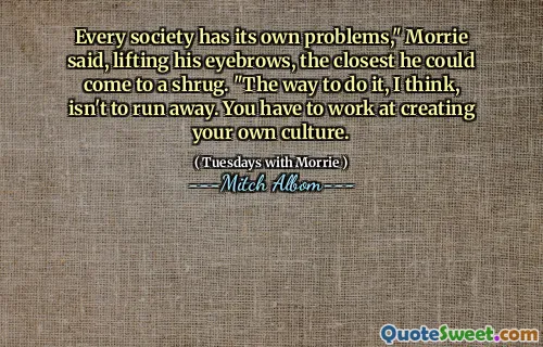 Cada sociedad tiene sus propios problemas ", dijo Morrie, levantando sus cejas, lo más cerca que podría encogerse de hombros." La forma de hacerlo, creo, no es huir. Tienes que trabajar para crear tu propia cultura.