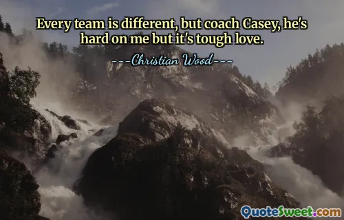 Every team is different, but coach Casey, he's hard on me but it's tough love.