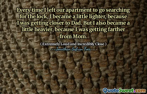 Every time I left our apartment to go searching for the lock, I became a little lighter, because I was getting closer to Dad. But I also became a little heavier, because I was getting farther from Mom.