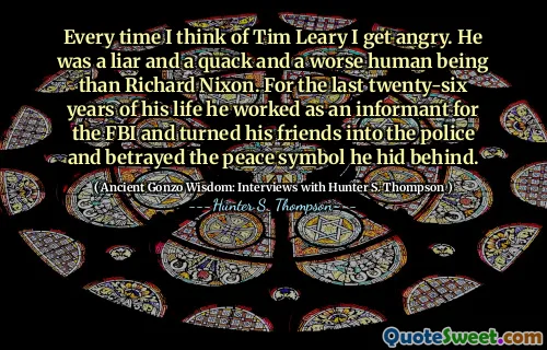 हर बार जब मैं टिम लेरी के बारे में सोचता हूं तो मुझे गुस्सा आता है। वह एक झूठा और एक विचित्र था और रिचर्ड निक्सन की तुलना में एक बदतर इंसान था। अपने जीवन के पिछले छब्बीस वर्षों के लिए उन्होंने एफबीआई के लिए एक मुखबिर के रूप में काम किया और अपने दोस्तों को पुलिस में बदल दिया और उस शांति प्रतीक को धोखा दिया जिसे उसने पीछे छिपा दिया।