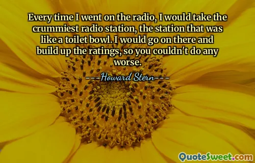 Cada vez que iba a la radio, escogía la estación de radio más mala, la estación que era como un inodoro. Seguiría allí y aumentaría los ratings, así que no podrías hacerlo peor.