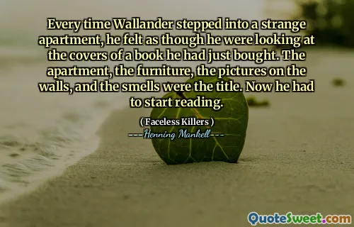 Every time Wallander stepped into a strange apartment, he felt as though he were looking at the covers of a book he had just bought. The apartment, the furniture, the pictures on the walls, and the smells were the title. Now he had to start reading.