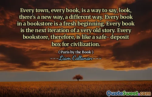 Every town, every book, is a way to say, look, there's a new way, a different way. Every book in a bookstore is a fresh beginning. Every book is the next iteration of a very old story. Every bookstore, therefore, is like a safe‑ deposit box for civilization.
