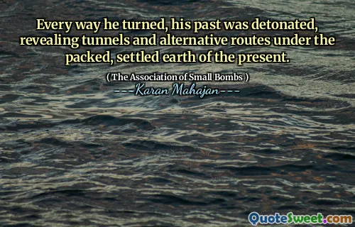 Every way he turned, his past was detonated, revealing tunnels and alternative routes under the packed, settled earth of the present.