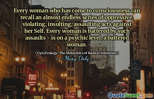 Every woman who has come to consciousness can recall an almost endless series of oppressive, violating, insulting, assaulting acts against her Self. Every woman is battered by such assaults - is on a psychic level, a battered woman.