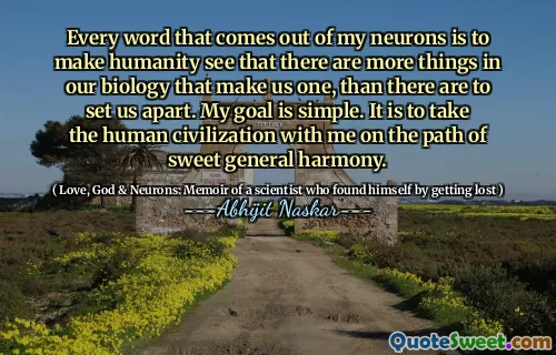 Every word that comes out of my neurons is to make humanity see that there are more things in our biology that make us one, than there are to set us apart. My goal is simple. It is to take the human civilization with me on the path of sweet general harmony.