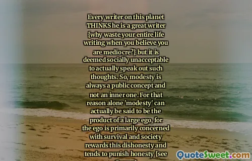 Every writer on this planet THINKS he is a great writer {why waste your entire life writing when you believe you are mediocre?} but it is deemed socially unacceptable to actually speak out such thoughts. So, modesty is always a public concept and not an inner one. For that reason alone 'modesty' can actually be said to be the product of a large ego, for the ego is primarily concerned with survival and society rewards this dishonesty and tends to punish honesty {see Camus}
