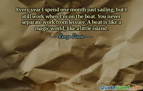 Every year I spend one month just sailing, but I still work when I'm on the boat. You never separate work from leisure. A boat is like a magic world, like a little island.