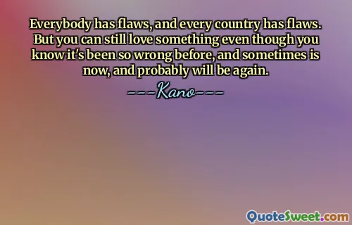 Everybody has flaws, and every country has flaws. But you can still love something even though you know it's been so wrong before, and sometimes is now, and probably will be again.