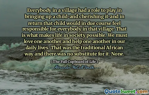 Everybody in a village had a role to play in bringing up a child-and cherishing it-and in return that child would in due course feel responsible for everybody in that village. That is what makes life in society possible. We must love one another and help one another in our daily lives. That was the traditional African way and there was no substitute for it. None.
