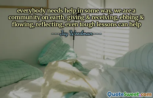 everybody needs help in some way, we are a community on earth, giving & receiving, ebbing & flowing, reflecting, even tough lessons can help