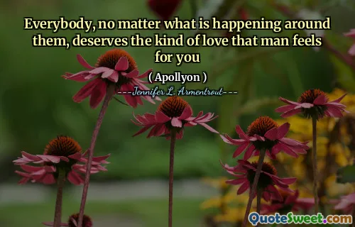 Everybody, no matter what is happening around them, deserves the kind of love that man feels for you