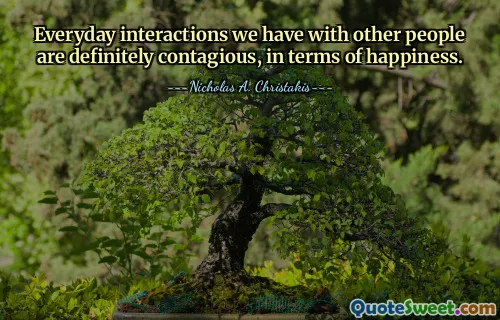 Everyday interactions we have with other people are definitely contagious, in terms of happiness.