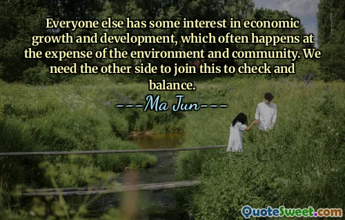 Everyone else has some interest in economic growth and development, which often happens at the expense of the environment and community. We need the other side to join this to check and balance.