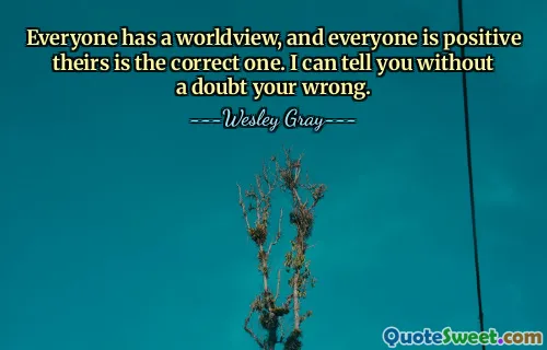 Everyone has a worldview, and everyone is positive theirs is the correct one. I can tell you without a doubt your wrong.