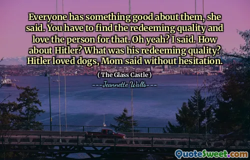 Alla har något bra med dem, sa hon. Du måste hitta den återlösande kvaliteten och älska personen för det. Åh ja? Sa jag. Vad sägs om Hitler? Vad var hans återlösande kvalitet? Hitler älskade hundar, sa mamma utan att tveka.