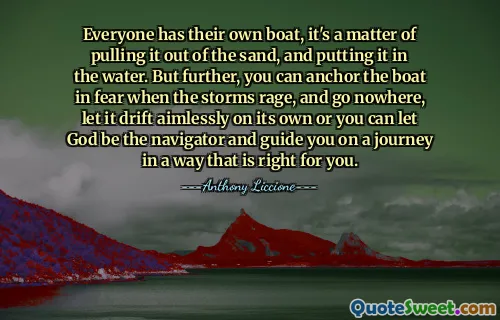 Everyone has their own boat, it's a matter of pulling it out of the sand, and putting it in the water. But further, you can anchor the boat in fear when the storms rage, and go nowhere, let it drift aimlessly on its own or you can let God be the navigator and guide you on a journey in a way that is right for you.