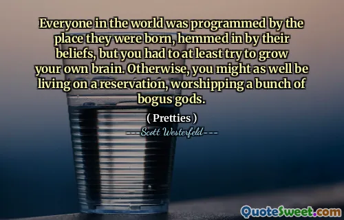 Everyone in the world was programmed by the place they were born, hemmed in by their beliefs, but you had to at least try to grow your own brain. Otherwise, you might as well be living on a reservation, worshipping a bunch of bogus gods.