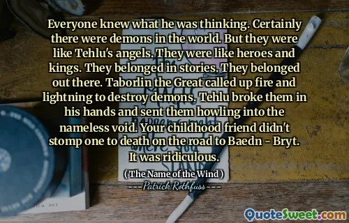 Everyone knew what he was thinking. Certainly there were demons in the world. But they were like Tehlu's angels. They were like heroes and kings. They belonged in stories. They belonged out there. Taborlin the Great called up fire and lightning to destroy demons. Tehlu broke them in his hands and sent them howling into the nameless void. Your childhood friend didn't stomp one to death on the road to Baedn - Bryt. It was ridiculous.