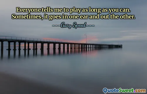 Everyone tells me to play as long as you can. Sometimes, it goes in one ear and out the other.