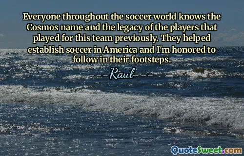 Everyone throughout the soccer world knows the Cosmos name and the legacy of the players that played for this team previously. They helped establish soccer in America and I'm honored to follow in their footsteps.