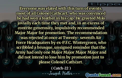 Все были в восторге от этого поворота событий, большую часть полковника Кэткарт, который был убежден, что он выиграл перо в его кепке. Он приветствовал Майло весело каждый раз, когда они встречались, и, в избытке сокрушенной щедрости, импульсивно рекомендовал специализированную специальность для продвижения по службе. Рекомендация была сразу отвергнута в двадцать седьмом штаб-квартире военно-воздушных сил. Винтергрин, который набрал грубого, без подписи напоминания о том, что у армии был только один майор -майор, и он не собирался потерять