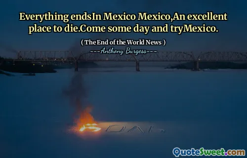 Everything endsIn Mexico Mexico,An excellent place to die.Come some day and tryMexico.