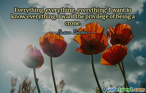 Everything, everything, everything! I want to know everything. I want the privilege of being a crone.
