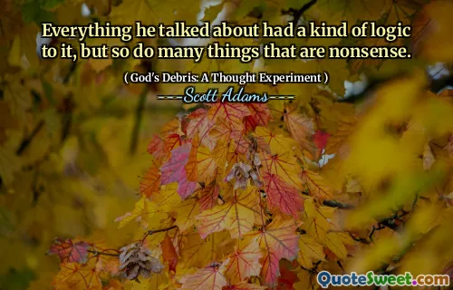 Everything he talked about had a kind of logic to it, but so do many things that are nonsense.