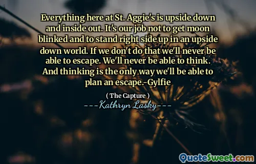 Everything here at St. Aggie's is upside down and inside out. It's our job not to get moon blinked and to stand right side up in an upside down world. If we don't do that we'll never be able to escape. We'll never be able to think. And thinking is the only way we'll be able to plan an escape.-Gylfie