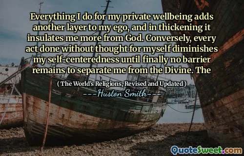 Everything I do for my private wellbeing adds another layer to my ego, and in thickening it insulates me more from God. Conversely, every act done without thought for myself diminishes my self-centeredness until finally no barrier remains to separate me from the Divine. The