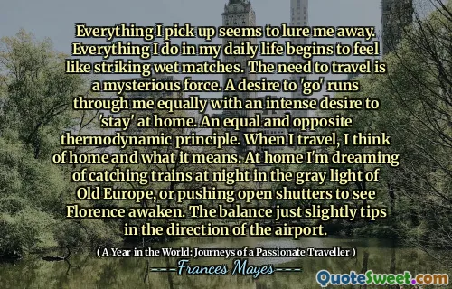 Everything I pick up seems to lure me away. Everything I do in my daily life begins to feel like striking wet matches. The need to travel is a mysterious force. A desire to 'go' runs through me equally with an intense desire to 'stay' at home. An equal and opposite thermodynamic principle. When I travel, I think of home and what it means. At home I'm dreaming of catching trains at night in the gray light of Old Europe, or pushing open shutters to see Florence awaken. The balance just slightly tips in the direction of the airport.