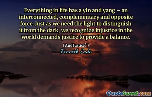 Everything in life has a yin and yang – an interconnected, complementary and opposite force. Just as we need the light to distinguish it from the dark, we recognize injustice in the world demands justice to provide a balance.