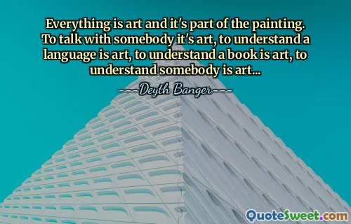 Everything is art and it's part of the painting. To talk with somebody it's art, to understand a language is art, to understand a book is art, to understand somebody is art...