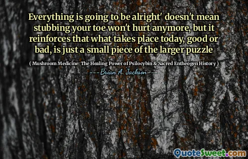 Everything is going to be alright' doesn't mean stubbing your toe won't hurt anymore, but it reinforces that what takes place today, good or bad, is just a small piece of the larger puzzle
