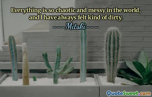 Everything is so chaotic and messy in the world, and I have always felt kind of dirty.